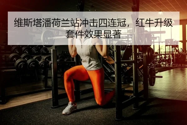 维斯塔潘荷兰站冲击四连冠，红牛升级套件效果显著